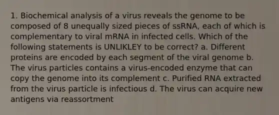 1. Biochemical analysis of a virus reveals the genome to be composed of 8 unequally sized pieces of ssRNA, each of which is complementary to viral mRNA in infected cells. Which of the following statements is UNLIKLEY to be correct? a. Different proteins are encoded by each segment of the viral genome b. The virus particles contains a virus-encoded enzyme that can copy the genome into its complement c. Purified RNA extracted from the virus particle is infectious d. The virus can acquire new antigens via reassortment