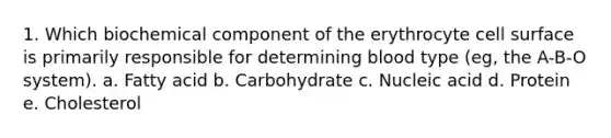 1. Which biochemical component of the erythrocyte cell surface is primarily responsible for determining blood type (eg, the A-B-O system). a. Fatty acid b. Carbohydrate c. Nucleic acid d. Protein e. Cholesterol