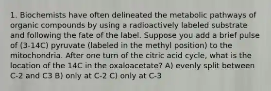 1. Biochemists have often delineated the metabolic pathways of organic compounds by using a radioactively labeled substrate and following the fate of the label. Suppose you add a brief pulse of (3-14C) pyruvate (labeled in the methyl position) to the mitochondria. After one turn of the citric acid cycle, what is the location of the 14C in the oxaloacetate? A) evenly split between C-2 and C3 B) only at C-2 C) only at C-3