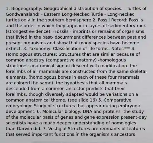 1. Biogeography: Geographical distribution of species. - Turtles of Gondwanaland! - Eastern Long-Necked Turtle - Long-necked turtles only in the southern hemisphere 2. Fossil Record: Fossils and the order in which they appear in layers of sedimentary rock (strongest evidence). -Fossils - imprints or remains of organisms that livied in the past- documment differences between past and present organisms and show that many species have become extinct. 3. Taxonomy: Classification of life forms. Notes*** 4. Homologous structures: Structures that are similar because of common ancestry (comparative anatomy) -homologous structures: anatomical sign of descent with modification. the forelimbs of all mammals are constructed from the same skeletal elements. (homologous bones in each of these four mammals are colored the same). the hypothesis that all mammals descended from a common ancestor predicts that their forelimbs, though diversely adapted would be variations on a common anatomical theme. (see slide 16) 5. Comparative embryology: Study of structures that appear during embryonic development. 6. Molecular biology: DNA and proteins -the study of the molecular basis of genes and gene expression present-day scientists have a much deeper understanding of homologies than Darwin did. 7. Vestigial Structures are remnants of features that served important functions in the organism's ancestors