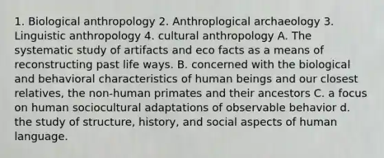 1. Biological anthropology 2. Anthroplogical archaeology 3. Linguistic anthropology 4. cultural anthropology A. The systematic study of artifacts and eco facts as a means of reconstructing past life ways. B. concerned with the biological and behavioral characteristics of human beings and our closest relatives, the non-human primates and their ancestors C. a focus on human sociocultural adaptations of observable behavior d. the study of structure, history, and social aspects of human language.