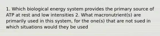 1. Which biological energy system provides the primary source of ATP at rest and low intensities 2. What macronutrient(s) are primarily used in this system, for the one(s) that are not sued in which situations would they be used