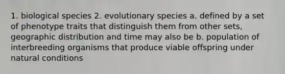 1. biological species 2. evolutionary species a. defined by a set of phenotype traits that distinguish them from other sets, geographic distribution and time may also be b. population of interbreeding organisms that produce viable offspring under natural conditions