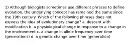 1) Although biologists sometimes use different phrases to define evolution, the underlying concept has remained the same since the 19th century. Which of the following phrases does not express the idea of evolutionary change? a. descent with modification b. a physiological change in response to a change in the environment c. a change in allele frequency over time (generations) d. a genetic change over time (generation)