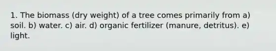 1. The biomass (dry weight) of a tree comes primarily from a) soil. b) water. c) air. d) organic fertilizer (manure, detritus). e) light.