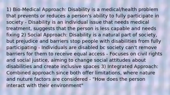 1) Bio-Medical Approach: Disability is a medical/health problem that prevents or reduces a person's ability to fully participate in society - Disability is an individual issue that needs medical treatment, suggests that the person is less capable and needs fixing 2) Social Approach: Disability is a natural part of society, but prejudice and barriers stop people with disabilities from fully participating - Individuals are disabled bc society can't remove barriers for them to receive equal access - Focuses on civil rights and social justice, aiming to change social attitudes about disabilities and create inclusive spaces 3) Integrated Approach: Combined approach since both offer limitations, where nature and nuture factors are considered - "How does the person interact with their environment"