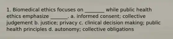 1. Biomedical ethics focuses on ________ while public health ethics emphasize _______. a. informed consent; collective judgement b. justice; privacy c. clinical decision making; public health principles d. autonomy; collective obligations