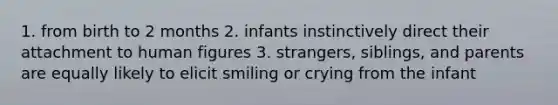 1. from birth to 2 months 2. infants instinctively direct their attachment to human figures 3. strangers, siblings, and parents are equally likely to elicit smiling or crying from the infant