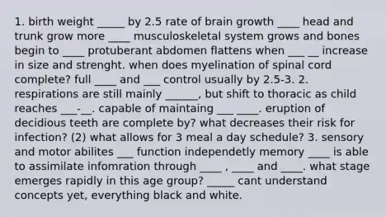 1. birth weight _____ by 2.5 rate of brain growth ____ head and trunk grow more ____ musculoskeletal system grows and bones begin to ____ protuberant abdomen flattens when ___ __ increase in size and strenght. when does myelination of spinal cord complete? full ____ and ___ control usually by 2.5-3. 2. respirations are still mainly ______, but shift to thoracic as child reaches ___-__. capable of maintaing ___ ____. eruption of decidious teeth are complete by? what decreases their risk for infection? (2) what allows for 3 meal a day schedule? 3. sensory and motor abilites ___ function independetly memory ____ is able to assimilate infomration through ____ , ____ and ____. what stage emerges rapidly in this age group? _____ cant understand concepts yet, everything black and white.