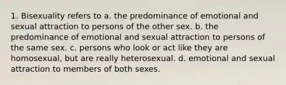 1. Bisexuality refers to a. the predominance of emotional and sexual attraction to persons of the other sex. b. the predominance of emotional and sexual attraction to persons of the same sex. c. persons who look or act like they are homosexual, but are really heterosexual. d. emotional and sexual attraction to members of both sexes.