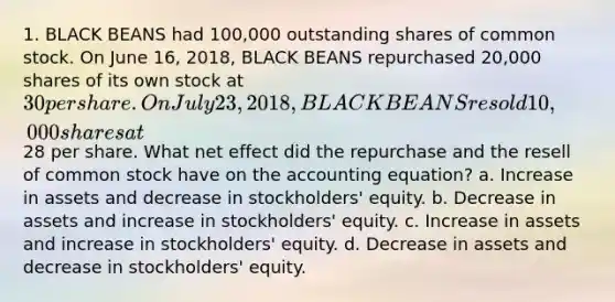 1. BLACK BEANS had 100,000 outstanding shares of common stock. On June 16, 2018, BLACK BEANS repurchased 20,000 shares of its own stock at 30 per share. On July 23, 2018, BLACK BEANS resold 10,000 shares at28 per share. What net effect did the repurchase and the resell of common stock have on the accounting equation? a. Increase in assets and decrease in stockholders' equity. b. Decrease in assets and increase in stockholders' equity. c. Increase in assets and increase in stockholders' equity. d. Decrease in assets and decrease in stockholders' equity.