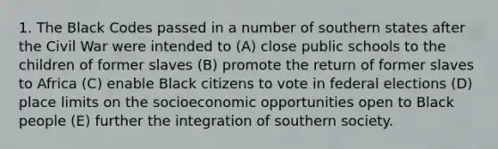 1. The Black Codes passed in a number of southern states after the Civil War were intended to (A) close public schools to the children of former slaves (B) promote the return of former slaves to Africa (C) enable Black citizens to vote in federal elections (D) place limits on the socioeconomic opportunities open to Black people (E) further the integration of southern society.