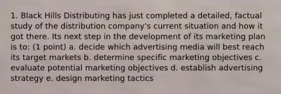 1. Black Hills Distributing has just completed a detailed, factual study of the distribution company's current situation and how it got there. Its next step in the development of its marketing plan is to: (1 point) a. decide which advertising media will best reach its target markets b. determine specific marketing objectives c. evaluate potential marketing objectives d. establish advertising strategy e. design marketing tactics