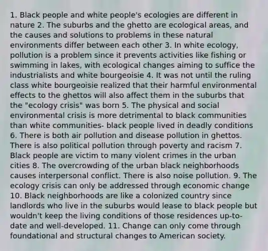 1. Black people and white people's ecologies are different in nature 2. The suburbs and the ghetto are ecological areas, and the causes and solutions to problems in these natural environments differ between each other 3. In white ecology, pollution is a problem since it prevents activities like fishing or swimming in lakes, with ecological changes aiming to suffice the industrialists and white bourgeoisie 4. It was not until the ruling class white bourgeoisie realized that their harmful environmental effects to the ghettos will also affect them in the suburbs that the "ecology crisis" was born 5. The physical and social environmental crisis is more detrimental to black communities than white communities- black people lived in deadly conditions 6. There is both air pollution and disease pollution in ghettos. There is also political pollution through poverty and racism 7. Black people are victim to many violent crimes in the urban cities 8. The overcrowding of the urban black neighborhoods causes interpersonal conflict. There is also noise pollution. 9. The ecology crisis can only be addressed through economic change 10. Black neighborhoods are like a colonized country since landlords who live in the suburbs would lease to black people but wouldn't keep the living conditions of those residences up-to-date and well-developed. 11. Change can only come through foundational and structural changes to American society.