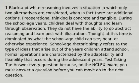 1 Black-and-white reasoning involves a situation in which only two alternatives are considered, when in fact there are additional options. Preoperational thinking is concrete and tangible. During the school-age years, children deal with thoughts and learn through observation. They do not have the ability to do abstract reasoning and learn best with illustration. Thought at this time is dominated by what the school-age child can see, hear, or otherwise experience. School-age rhetoric simply refers to the type of ideas that arise out of the years children attend school. Formal operations are characterized by the adaptability and flexibility that occurs during the adolescent years. Test-Taking Tip: Answer every question because, on the NCLEX exam, you must answer a question before you can move on to the next question.