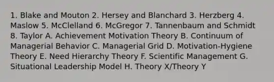 1. Blake and Mouton 2. Hersey and Blanchard 3. Herzberg 4. Maslow 5. McClelland 6. McGregor 7. Tannenbaum and Schmidt 8. Taylor A. Achievement Motivation Theory B. Continuum of Managerial Behavior C. Managerial Grid D. Motivation-Hygiene Theory E. Need Hierarchy Theory F. Scientific Management G. Situational Leadership Model H. Theory X/Theory Y