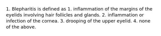 1. Blepharitis is defined as 1. inflammation of the margins of the eyelids involving hair follicles and glands. 2. inflammation or infection of the cornea. 3. drooping of the upper eyelid. 4. none of the above.