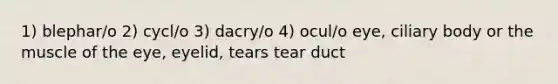 1) blephar/o 2) cycl/o 3) dacry/o 4) ocul/o eye, ciliary body or the muscle of the eye, eyelid, tears tear duct