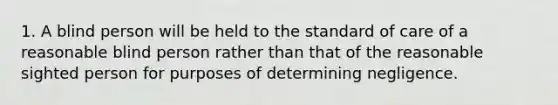 1. A blind person will be held to the standard of care of a reasonable blind person rather than that of the reasonable sighted person for purposes of determining negligence.