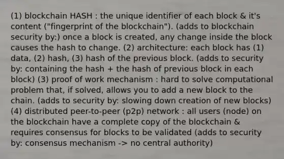 (1) blockchain HASH : the unique identifier of each block & it's content ("fingerprint of the blockchain"). (adds to blockchain security by:) once a block is created, any change inside the block causes the hash to change. (2) architecture: each block has (1) data, (2) hash, (3) hash of the previous block. (adds to security by: containing the hash + the hash of previous block in each block) (3) proof of work mechanism : hard to solve computational problem that, if solved, allows you to add a new block to the chain. (adds to security by: slowing down creation of new blocks) (4) distributed peer-to-peer (p2p) network : all users (node) on the blockchain have a complete copy of the blockchain & requires consensus for blocks to be validated (adds to security by: consensus mechanism -> no central authority)