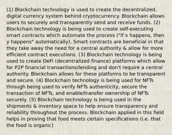 (1) Blockchain technology is used to create the decentralized, digital currency system behind cryptocurrency. Blockchain allows users to securely and transparently send and receive funds. (2) Blockchain technology is being used to create self-executing smart contracts which automate the process ("if x happens, then y happens" automatically). Smart contracts are beneficial in that they take away the need for a central authority & allow for more efficient contract executions. (3) Blockchain technology is being used to create DeFi (decentralized finance) platforms which allow for P2P financial transactions/lending and don't require a central authority. Blockchain allows for these platforms to be transparent and secure. (4) Blockchain technology is being used for NFTs through being used to verify NFTs authenticity, secure the transaction of NFTs, and enable/transfer ownership of NFTs securely. (5) Blockchain technology is being used in the shipments & inventory space to help ensure transparency and reliability throughout the process. Blockchain applied in this field helps in proving that food meets certain specifications (i.e. that the food is organic)