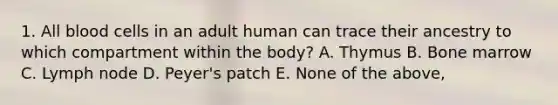 1. All blood cells in an adult human can trace their ancestry to which compartment within the body? A. Thymus B. Bone marrow C. Lymph node D. Peyer's patch E. None of the above,