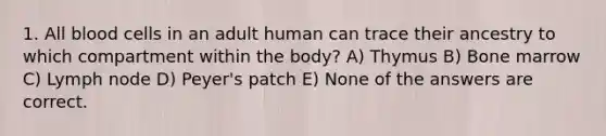 1. All blood cells in an adult human can trace their ancestry to which compartment within the body? A) Thymus B) Bone marrow C) Lymph node D) Peyer's patch E) None of the answers are correct.