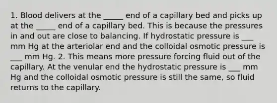 1. Blood delivers at the _____ end of a capillary bed and picks up at the _____ end of a capillary bed. This is because the pressures in and out are close to balancing. If hydrostatic pressure is ___ mm Hg at the arteriolar end and the colloidal osmotic pressure is ___ mm Hg. 2. This means more pressure forcing fluid out of the capillary. At the venular end the hydrostatic pressure is ___ mm Hg and the colloidal osmotic pressure is still the same, so fluid returns to the capillary.