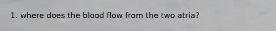 1. where does the blood flow from the two atria?