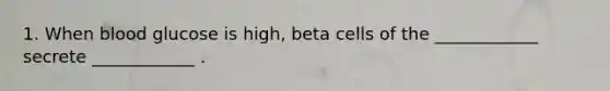 1. When blood glucose is high, beta cells of the ____________ secrete ____________ .