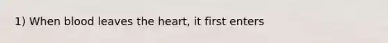 1) When blood leaves the heart, it first enters