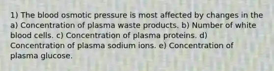 1) The blood osmotic pressure is most affected by changes in the a) Concentration of plasma waste products. b) Number of white blood cells. c) Concentration of plasma proteins. d) Concentration of plasma sodium ions. e) Concentration of plasma glucose.