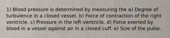 1) Blood pressure is determined by measuring the a) Degree of turbulence in a closed vessel. b) Force of contraction of the right ventricle. c) Pressure in the left ventricle. d) Force exerted by blood in a vessel against air in a closed cuff. e) Size of the pulse.