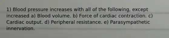 1) Blood pressure increases with all of the following, except increased a) Blood volume. b) Force of cardiac contraction. c) Cardiac output. d) Peripheral resistance. e) Parasympathetic innervation.