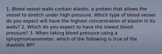 1. Blood vessel walls contain elastin, a protein that allows the vessel to stretch under high pressure. Which type of blood vessel do you expect will have the highest concentration of elastin in its walls? 2. Which do you expect to have the lowest blood pressure? 3. When taking blood pressure using a sphygmomanometer, which of the following is true of the diastolic BP?