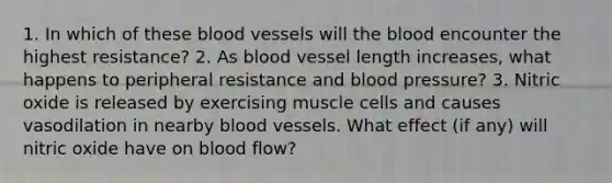 1. In which of these blood vessels will the blood encounter the highest resistance? 2. As blood vessel length increases, what happens to peripheral resistance and blood pressure? 3. Nitric oxide is released by exercising muscle cells and causes vasodilation in nearby blood vessels. What effect (if any) will nitric oxide have on blood flow?