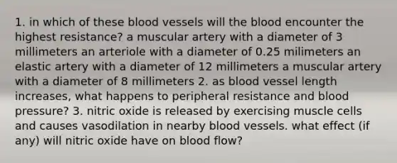 1. in which of these blood vessels will the blood encounter the highest resistance? a muscular artery with a diameter of 3 millimeters an arteriole with a diameter of 0.25 milimeters an elastic artery with a diameter of 12 millimeters a muscular artery with a diameter of 8 millimeters 2. as blood vessel length increases, what happens to peripheral resistance and blood pressure? 3. nitric oxide is released by exercising muscle cells and causes vasodilation in nearby blood vessels. what effect (if any) will nitric oxide have on blood flow?