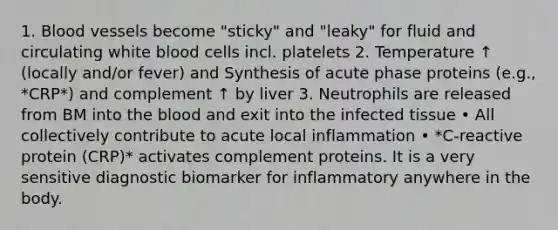 1. Blood vessels become "sticky" and "leaky" for fluid and circulating white blood cells incl. platelets 2. Temperature ↑ (locally and/or fever) and Synthesis of acute phase proteins (e.g., *CRP*) and complement ↑ by liver 3. Neutrophils are released from BM into the blood and exit into the infected tissue • All collectively contribute to acute local inflammation • *C-reactive protein (CRP)* activates complement proteins. It is a very sensitive diagnostic biomarker for inflammatory anywhere in the body.