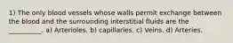 1) The only blood vessels whose walls permit exchange between the blood and the surrounding interstitial fluids are the __________. a) Arterioles. b) capillaries. c) Veins. d) Arteries.