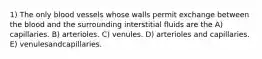 1) The only blood vessels whose walls permit exchange between the blood and the surrounding interstitial fluids are the A) capillaries. B) arterioles. C) venules. D) arterioles and capillaries. E) venulesandcapillaries.