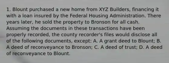 1. Blount purchased a new home from XYZ Builders, financing it with a loan insured by the Federal Housing Administration. There years later, he sold the property to Bronson for all cash. Assuming the documents in these transactions have been properly recorded, the county recorder's files would disclose all of the following documents, except: A. A grant deed to Blount; B. A deed of reconveyance to Bronson; C. A deed of trust; D. A deed of reconveyance to Blount.