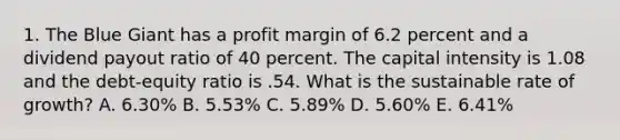 1. The Blue Giant has a profit margin of 6.2 percent and a dividend payout ratio of 40 percent. The capital intensity is 1.08 and the debt-equity ratio is .54. What is the sustainable rate of growth? A. 6.30% B. 5.53% C. 5.89% D. 5.60% E. 6.41%