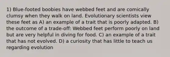 1) Blue-footed boobies have webbed feet and are comically clumsy when they walk on land. Evolutionary scientists view these feet as A) an example of a trait that is poorly adapted. B) the outcome of a trade-off: Webbed feet perform poorly on land but are very helpful in diving for food. C) an example of a trait that has not evolved. D) a curiosity that has little to teach us regarding evolution