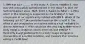 1. BMI was a/an ______ in this study. A: Control variable 2. How was self-compassion operationalized in this study? A: With the Self-Compassion scale - Neff, 2003 3. Based on Table 1 (p.494), which of the following is supported by the findings? A: Self-compassion is non-significantly related with BMI 4. Which of the following can NOT be concluded based on this study? A: The effect of self-compassion on intuitive eating is not mediated by distress tolerance 5. What would be the best way to determine if body image acceptance causes more intuitive eating? A: Randomly assign participants to a body image acceptance intervention or a control condition, and measure their intuitive eating a month later