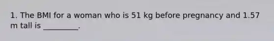 1. The BMI for a woman who is 51 kg before pregnancy and 1.57 m tall is _________.