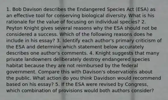 1. Bob Davison describes the Endangered Species Act (ESA) as an effective tool for conserving biological diversity. What is his rationale for the value of focusing on individual species? 2. Peyton Knight gives several reasons why the ESA should not be considered a success. Which of the following reasons does he include in his essay? 3. Identify each author's primary criticism of the ESA and determine which statement below accurately describes one author's comments. 4. Knight suggests that many private landowners deliberately destroy endangered species habitat because they are not reimbursed by the federal government. Compare this with Davison's observations about the public. What action do you think Davidson would recommend based on his essay? 5. If the ESA were revised by Congress, which combination of provisions would both authors consider?