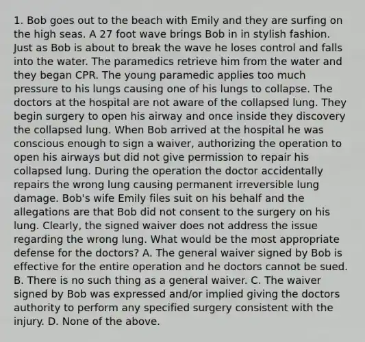 1. Bob goes out to the beach with Emily and they are surfing on the high seas. A 27 foot wave brings Bob in in stylish fashion. Just as Bob is about to break the wave he loses control and falls into the water. The paramedics retrieve him from the water and they began CPR. The young paramedic applies too much pressure to his lungs causing one of his lungs to collapse. The doctors at the hospital are not aware of the collapsed lung. They begin surgery to open his airway and once inside they discovery the collapsed lung. When Bob arrived at the hospital he was conscious enough to sign a waiver, authorizing the operation to open his airways but did not give permission to repair his collapsed lung. During the operation the doctor accidentally repairs the wrong lung causing permanent irreversible lung damage. Bob's wife Emily files suit on his behalf and the allegations are that Bob did not consent to the surgery on his lung. Clearly, the signed waiver does not address the issue regarding the wrong lung. What would be the most appropriate defense for the doctors? A. The general waiver signed by Bob is effective for the entire operation and he doctors cannot be sued. B. There is no such thing as a general waiver. C. The waiver signed by Bob was expressed and/or implied giving the doctors authority to perform any specified surgery consistent with the injury. D. None of the above.