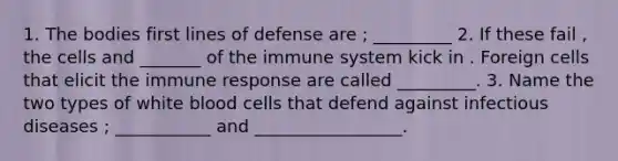 1. The bodies first lines of defense are ; _________ 2. If these fail , the cells and _______ of the immune system kick in . Foreign cells that elicit the immune response are called _________. 3. Name the two types of white blood cells that defend against infectious diseases ; ___________ and _________________.