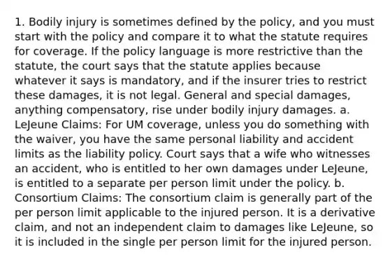 1. Bodily injury is sometimes defined by the policy, and you must start with the policy and compare it to what the statute requires for coverage. If the policy language is more restrictive than the statute, the court says that the statute applies because whatever it says is mandatory, and if the insurer tries to restrict these damages, it is not legal. General and special damages, anything compensatory, rise under bodily injury damages. a. LeJeune Claims: For UM coverage, unless you do something with the waiver, you have the same personal liability and accident limits as the liability policy. Court says that a wife who witnesses an accident, who is entitled to her own damages under LeJeune, is entitled to a separate per person limit under the policy. b. Consortium Claims: The consortium claim is generally part of the per person limit applicable to the injured person. It is a derivative claim, and not an independent claim to damages like LeJeune, so it is included in the single per person limit for the injured person.