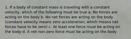 1. If a body of constant mass is traveling with a constant velocity, which of the following must be true a. No forces are acting on the body b. No net forces are acting on the body (constant velocity means zero acceleration, which means net forces have to be zero) c. At least one force must be acting on the body d. A net non-zero force must be acting on the body